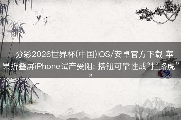 一分彩2026世界杯(中国)IOS/安卓官方下载 苹果折叠屏iPhone试产受阻: 搭钮可靠性成“拦路虎”