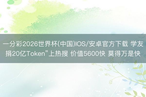 一分彩2026世界杯(中国)IOS/安卓官方下载 学友捐20亿Token”上热搜 价值5600快 莫得万是快