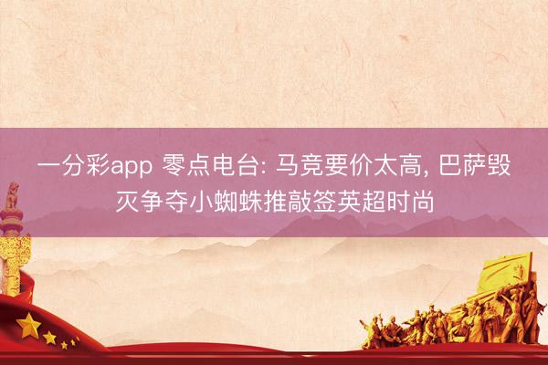 一分彩app 零点电台: 马竞要价太高， 巴萨毁灭争夺小蜘蛛推敲签英超时尚