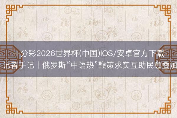 一分彩2026世界杯(中国)IOS/安卓官方下载 记者手记丨俄罗斯“中语热”鞭策求实互助民意叠加