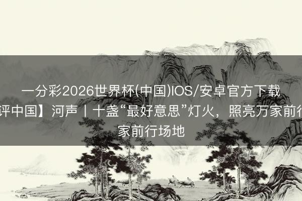 一分彩2026世界杯(中国)IOS/安卓官方下载 【好评中国】河声丨十盏“最好意思”灯火，照亮万家前行场地