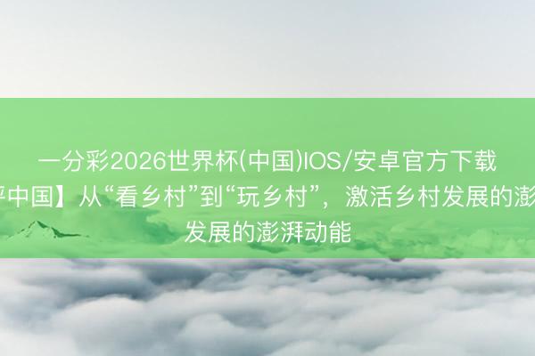 一分彩2026世界杯(中国)IOS/安卓官方下载 【好评中国】从“看乡村”到“玩乡村”，激活乡村发展的澎湃动能