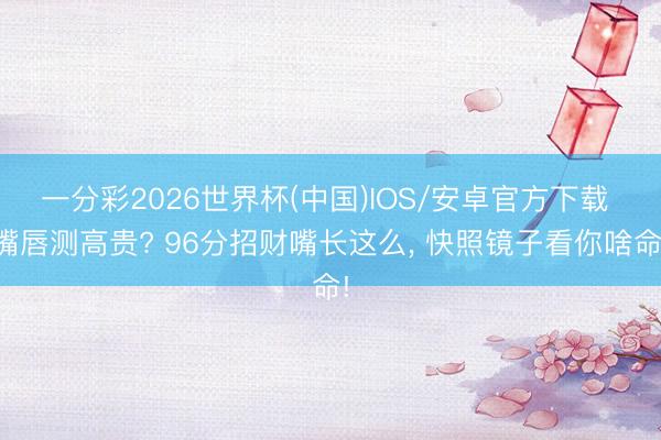 一分彩2026世界杯(中国)IOS/安卓官方下载 嘴唇测高贵? 96分招财嘴长这么， 快照镜子看你啥命!