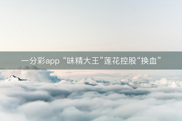 一分彩app “味精大王”莲花控股“换血”