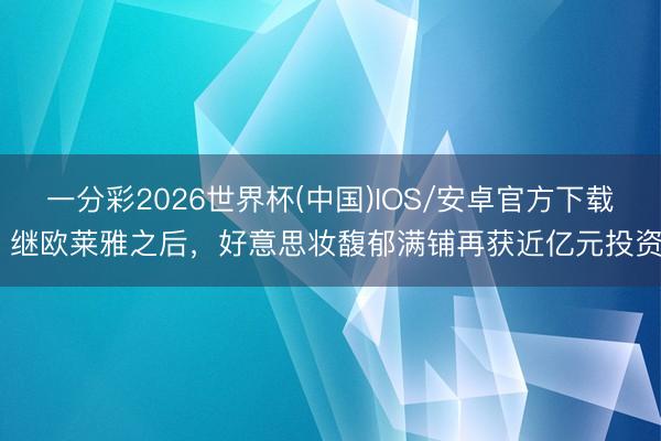 一分彩2026世界杯(中国)IOS/安卓官方下载 继欧莱雅之后，好意思妆馥郁满铺再获近亿元投资