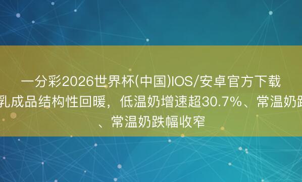 一分彩2026世界杯(中国)IOS/安卓官方下载 一季度乳成品结构性回暖，低温奶增速超30.7%、常温奶跌幅收窄
