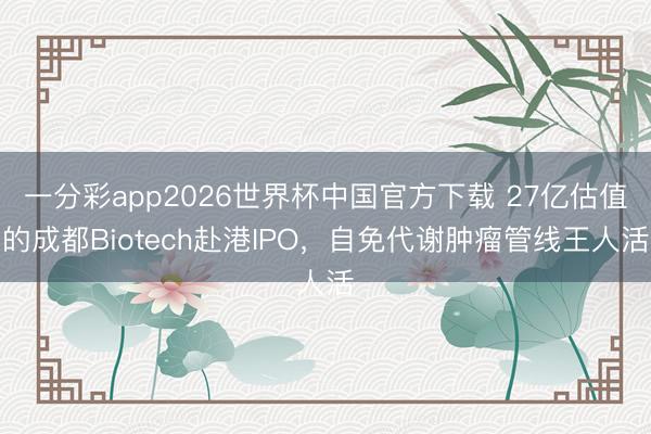 一分彩app2026世界杯中国官方下载 27亿估值的成都Biotech赴港IPO,自免代谢肿瘤管线王人活