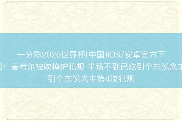 一分彩2026世界杯(中国)IOS/安卓官方下载 紧要隐患！麦考尔被吹掩护犯规 半场不到已吃到个东说念主第4次犯规