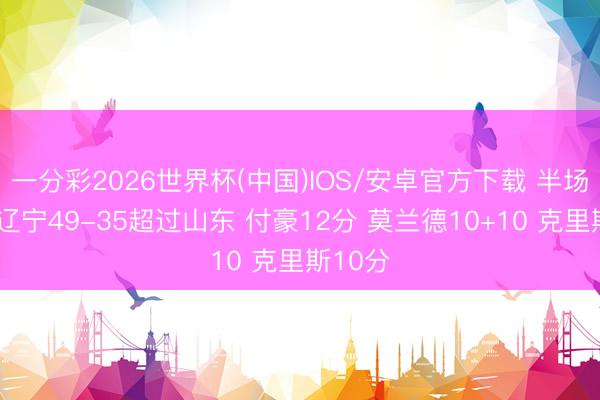 一分彩2026世界杯(中国)IOS/安卓官方下载 半场战报-辽宁49-35超过山东 付豪12分 莫兰德10+10 克里斯10分