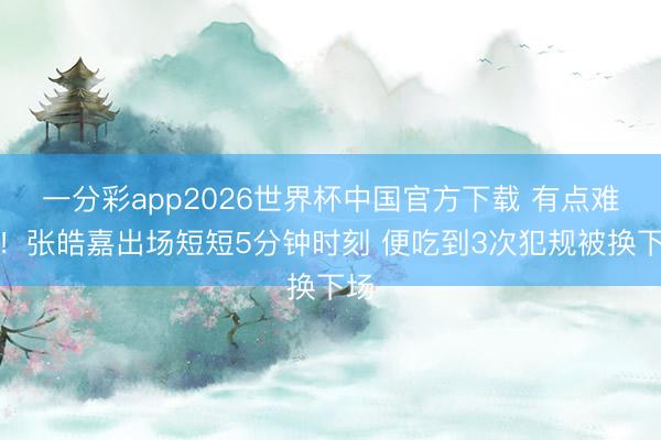一分彩app2026世界杯中国官方下载 有点难顶！张皓嘉出场短短5分钟时刻 便吃到3次犯规被换下场