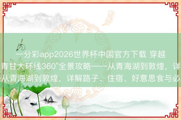 一分彩app2026世界杯中国官方下载 穿越河西走廊与青藏高原：青甘大环线360°全景攻略——从青海湖到敦煌，详解路子、住宿、好意思食与必玩秘境