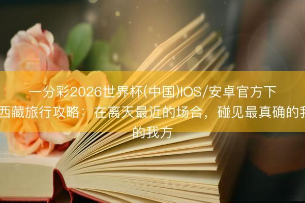 一分彩2026世界杯(中国)IOS/安卓官方下载 西藏旅行攻略:在离天最近的场合,碰见最真确的我方