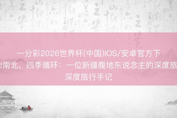 一分彩2026世界杯(中国)IOS/安卓官方下载 天山南北，四季循环：一位新疆腹地东说念主的深度旅行手记
