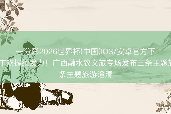 一分彩2026世界杯(中国)IOS/安卓官方下载 粤桂市欢握续发力！广西融水农文旅专场发布三条主题旅游澄清