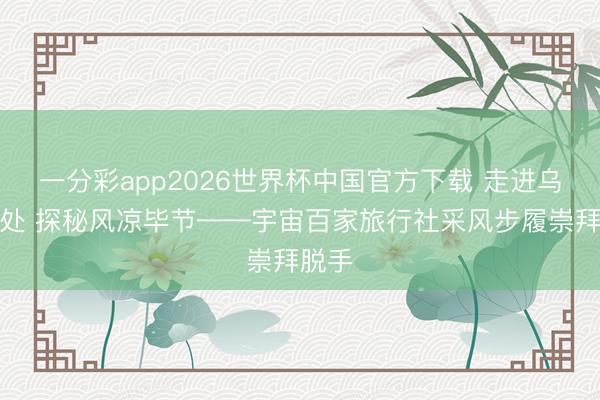 一分彩app2026世界杯中国官方下载 走进乌蒙深处 探秘风凉毕节——宇宙百家旅行社采风步履崇拜脱手