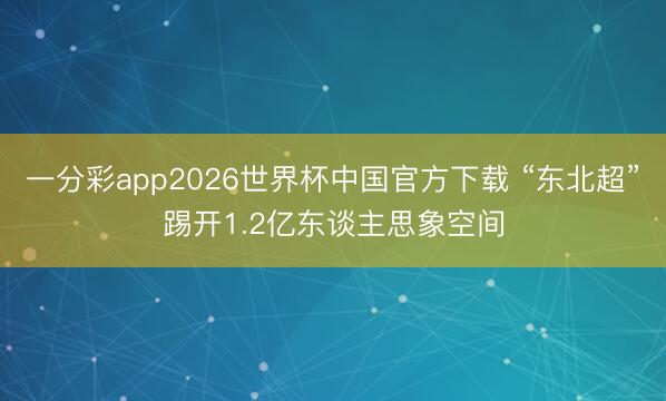 一分彩app2026世界杯中国官方下载 “东北超”踢开1.2亿东谈主思象空间