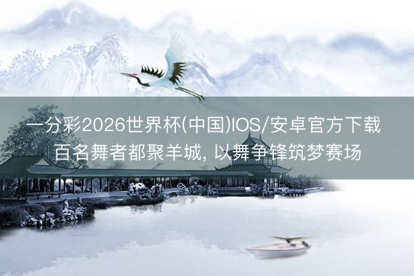 一分彩2026世界杯(中国)IOS/安卓官方下载 百名舞者都聚羊城， 以舞争锋筑梦赛场