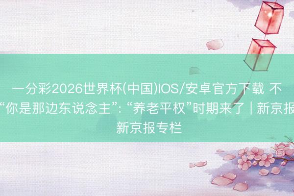一分彩2026世界杯(中国)IOS/安卓官方下载 不再问“你是那边东说念主”: “养老平权”时期来了 | 新京报专栏