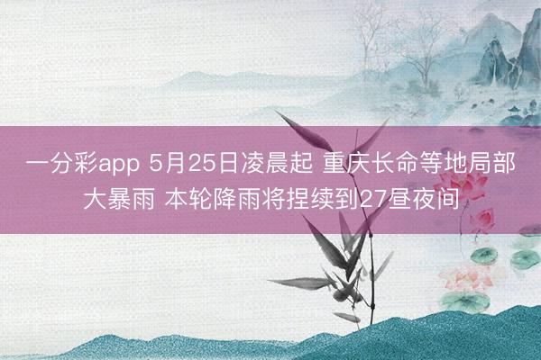一分彩app 5月25日凌晨起 重庆长命等地局部大暴雨 本轮降雨将捏续到27昼夜间