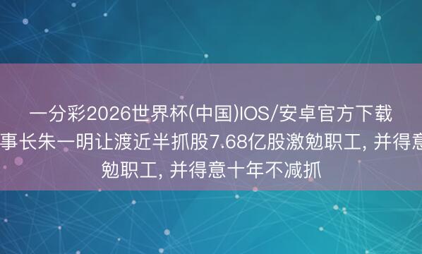 一分彩2026世界杯(中国)IOS/安卓官方下载 长鑫科技董事长朱一明让渡近半抓股7.68亿股激勉职工， 并得意十年不减抓