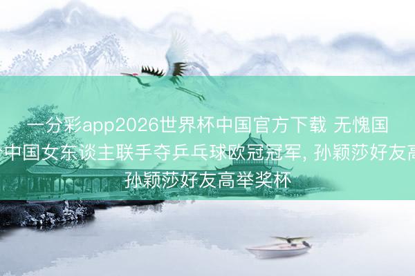 一分彩app2026世界杯中国官方下载 无愧国球! 四个中国女东谈主联手夺乒乓球欧冠冠军， 孙颖莎好友高举奖杯