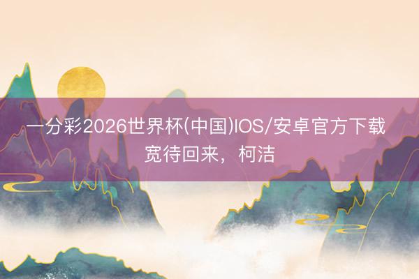 一分彩2026世界杯(中国)IOS/安卓官方下载 宽待回来，柯洁