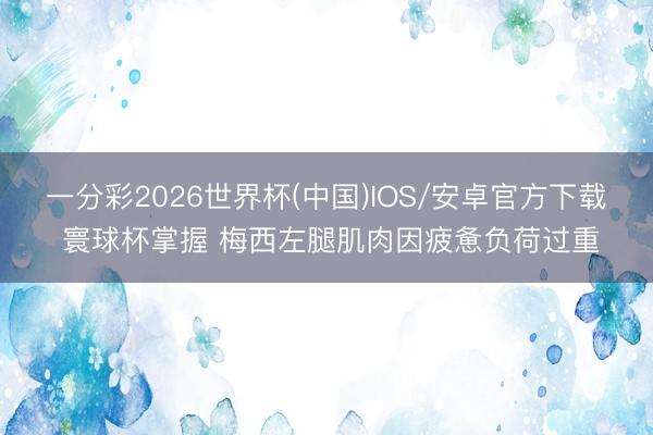 一分彩2026世界杯(中国)IOS/安卓官方下载 寰球杯掌握 梅西左腿肌肉因疲惫负荷过重