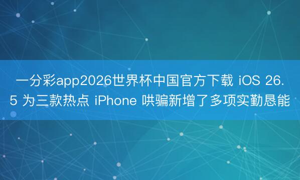 一分彩app2026世界杯中国官方下载 iOS 26.5 为三款热点 iPhone 哄骗新增了多项实勤恳能