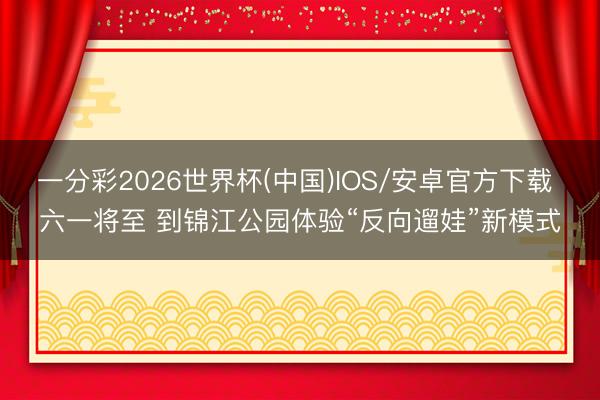 一分彩2026世界杯(中国)IOS/安卓官方下载 六一将至 到锦江公园体验“反向遛娃”新模式