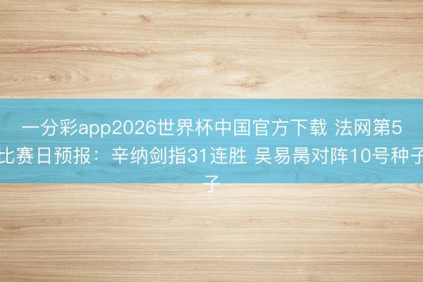 一分彩app2026世界杯中国官方下载 法网第5比赛日预报：辛纳剑指31连胜 吴易昺对阵10号种子