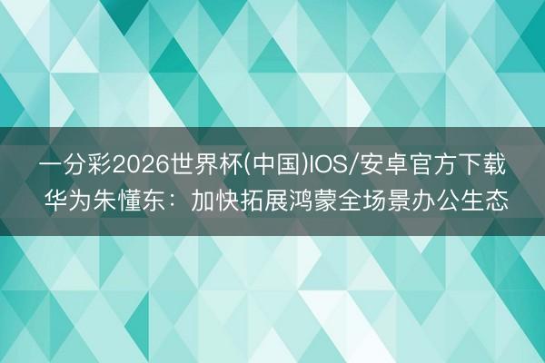 一分彩2026世界杯(中国)IOS/安卓官方下载 华为朱懂东:加快拓展鸿蒙全场景办公生态
