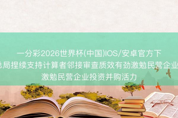 一分彩2026世界杯(中国)IOS/安卓官方下载 市集监管总局捏续支持计算者邻接审查质效有劲激勉民营企业投资并购活力