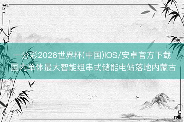 一分彩2026世界杯(中国)IOS/安卓官方下载 国内单体最大智能组串式储能电站落地内蒙古