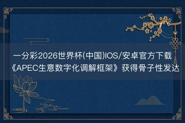 一分彩2026世界杯(中国)IOS/安卓官方下载 《APEC生意数字化调解框架》获得骨子性发达