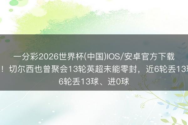 一分彩2026世界杯(中国)IOS/安卓官方下载 惨绝人寰！切尔西也曾聚会13轮英超未能零封，近6轮丢13球、进0球
