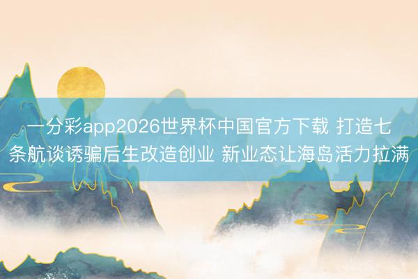 一分彩app2026世界杯中国官方下载 打造七条航谈诱骗后生改造创业 新业态让海岛活力拉满