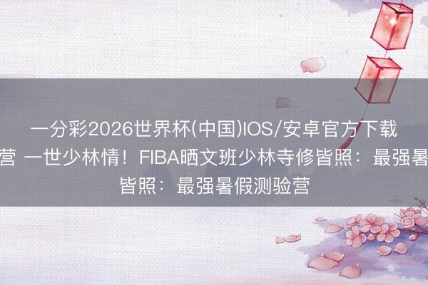 一分彩2026世界杯(中国)IOS/安卓官方下载 2周夏日营 一世少林情！FIBA晒文班少林寺修皆照：最强暑假测验营