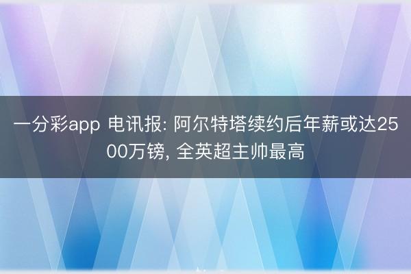 一分彩app 电讯报: 阿尔特塔续约后年薪或达2500万镑， 全英超主帅最高