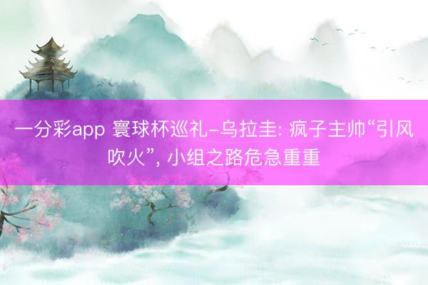 一分彩app 寰球杯巡礼-乌拉圭: 疯子主帅“引风吹火”， 小组之路危急重重