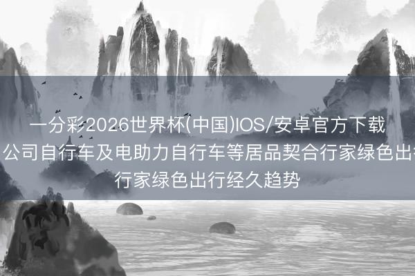 一分彩2026世界杯(中国)IOS/安卓官方下载 久祺股份: 公司自行车及电助力自行车等居品契合行家绿色出行经久趋势