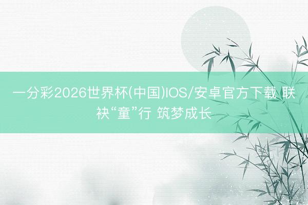 一分彩2026世界杯(中国)IOS/安卓官方下载 联袂“童”行 筑梦成长