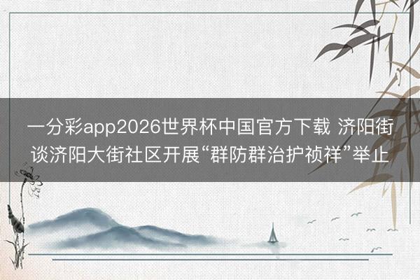 一分彩app2026世界杯中国官方下载 济阳街谈济阳大街社区开展“群防群治护祯祥”举止