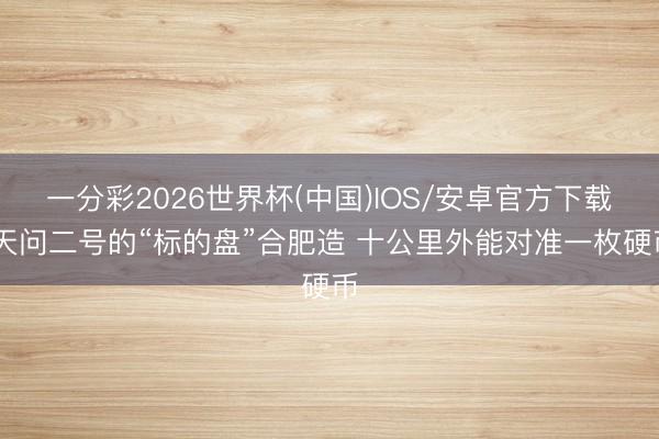 一分彩2026世界杯(中国)IOS/安卓官方下载 天问二号的“标的盘”合肥造 十公里外能对准一枚硬币