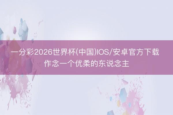 一分彩2026世界杯(中国)IOS/安卓官方下载 作念一个优柔的东说念主