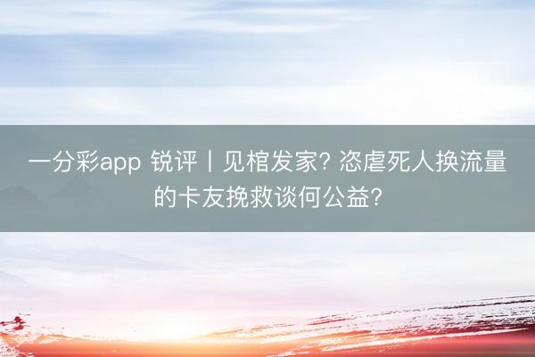 一分彩app 锐评丨见棺发家? 恣虐死人换流量的卡友挽救谈何公益?