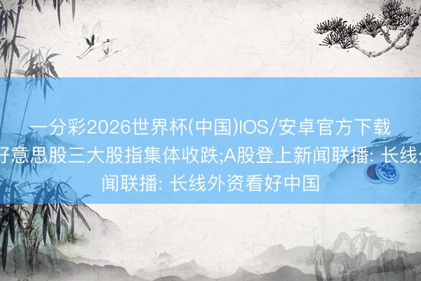 一分彩2026世界杯(中国)IOS/安卓官方下载 【早知谈】好意思股三大股指集体收跌;A股登上新闻联播: 长线外资看好中国