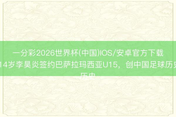 一分彩2026世界杯(中国)IOS/安卓官方下载 14岁李昊炎签约巴萨拉玛西亚U15，创中国足球历史
