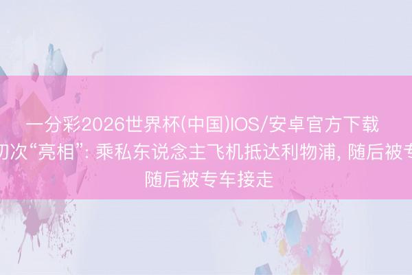 一分彩2026世界杯(中国)IOS/安卓官方下载 伊劳拉初次“亮相”: 乘私东说念主飞机抵达利物浦， 随后被专车接走