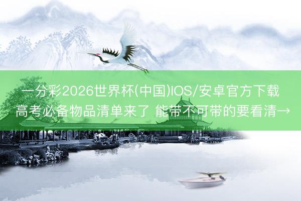 一分彩2026世界杯(中国)IOS/安卓官方下载 高考必备物品清单来了 能带不可带的要看清→