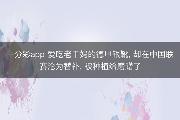一分彩app 爱吃老干妈的德甲银靴， 却在中国联赛沦为替补， 被种植给磨蹭了